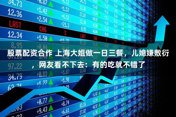 股票配资合作 上海大姐做一日三餐，儿媳嫌敷衍，网友看不下去：有的吃就不错了