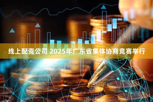 线上配资公司 2025年广东省集体协商竞赛举行
