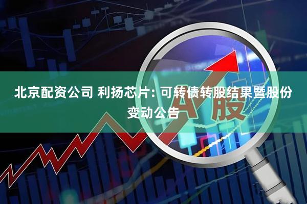 北京配资公司 利扬芯片: 可转债转股结果暨股份变动公告