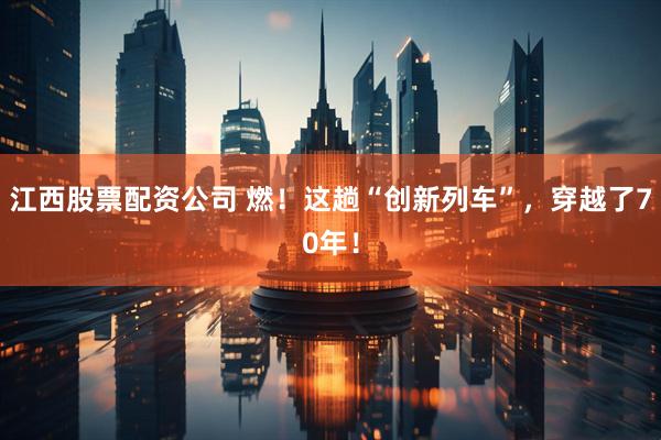 江西股票配资公司 燃！这趟“创新列车”，穿越了70年！