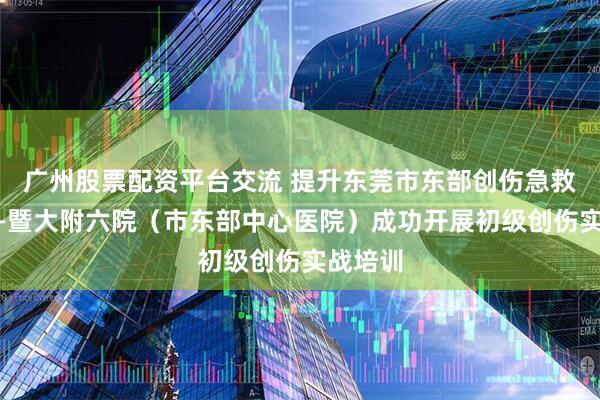 广州股票配资平台交流 提升东莞市东部创伤急救水平——暨大附六院（市东部中心医院）成功开展初级创伤实战培训