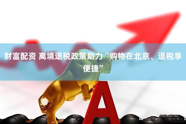 财富配资 离境退税政策助力“购物在北京、退税享便捷”