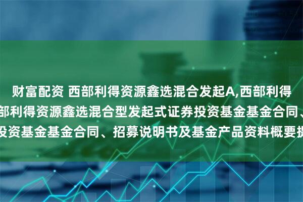 财富配资 西部利得资源鑫选混合发起A,西部利得资源鑫选混合发起C: 西部利得资源鑫选混合型发起式证券投资基金基金合同、招募说明书及基金产品资料概要提示性公告