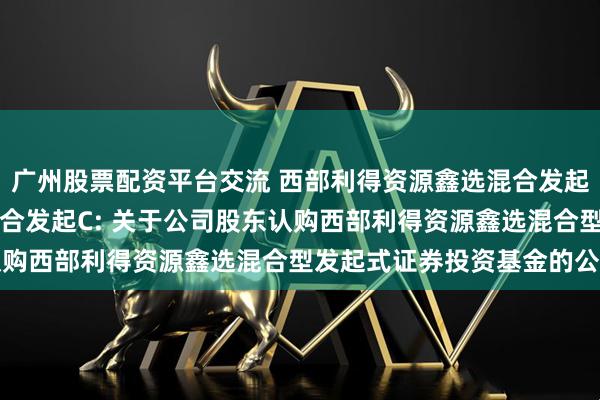 广州股票配资平台交流 西部利得资源鑫选混合发起A,西部利得资源鑫选混合发起C: 关于公司股东认购西部利得资源鑫选混合型发起式证券投资基金的公告