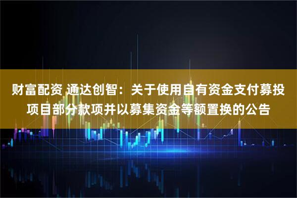 财富配资 通达创智：关于使用自有资金支付募投项目部分款项并以募集资金等额置换的公告