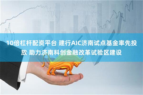 10倍杠杆配资平台 建行AIC济南试点基金率先投放 助力济南科创金融改革试验区建设