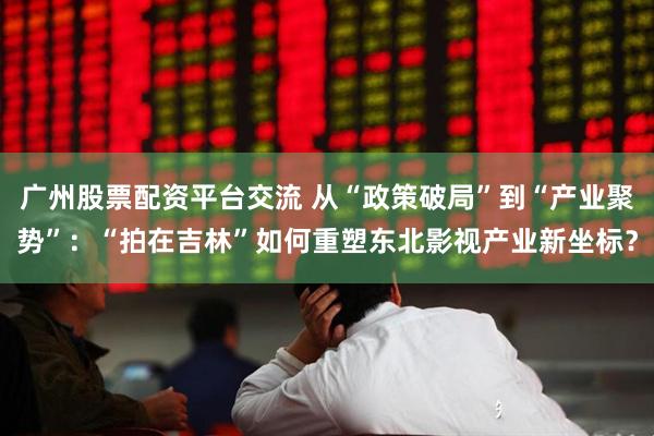 广州股票配资平台交流 从“政策破局”到“产业聚势”：“拍在吉林”如何重塑东北影视产业新坐标？