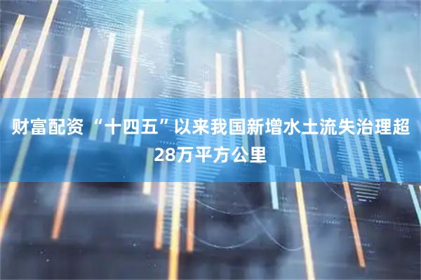 财富配资 “十四五”以来我国新增水土流失治理超28万平方公里