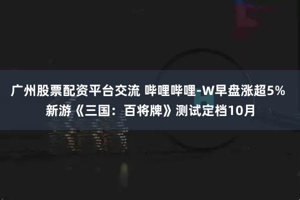 广州股票配资平台交流 哔哩哔哩-W早盘涨超5% 新游《三国：百将牌》测试定档10月