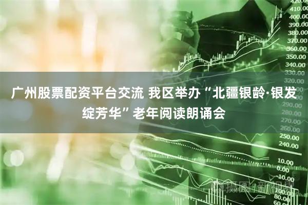 广州股票配资平台交流 我区举办“北疆银龄·银发绽芳华”老年阅读朗诵会