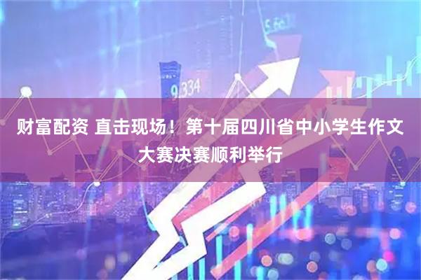 财富配资 直击现场！第十届四川省中小学生作文大赛决赛顺利举行