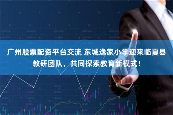 广州股票配资平台交流 东城逸家小学迎来临夏县教研团队，共同探索教育新模式！