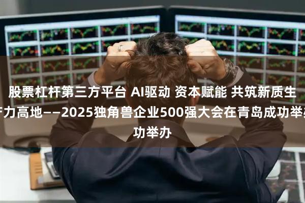 股票杠杆第三方平台 AI驱动 资本赋能 共筑新质生产力高地——2025独角兽企业500强大会在青岛成功举办