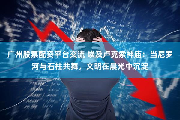 广州股票配资平台交流 埃及卢克索神庙：当尼罗河与石柱共舞，文明在晨光中沉淀