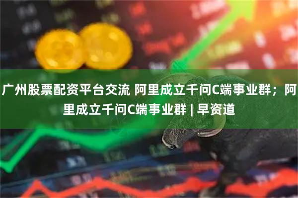 广州股票配资平台交流 阿里成立千问C端事业群；阿里成立千问C端事业群 | 早资道