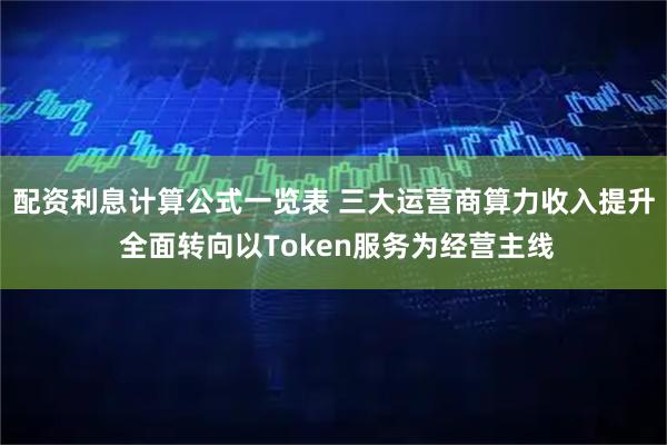 配资利息计算公式一览表 三大运营商算力收入提升 全面转向以Token服务为经营主线