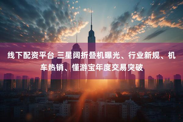 线下配资平台 三星阔折叠机曝光、行业新规、机车热销、懂游宝年度交易突破