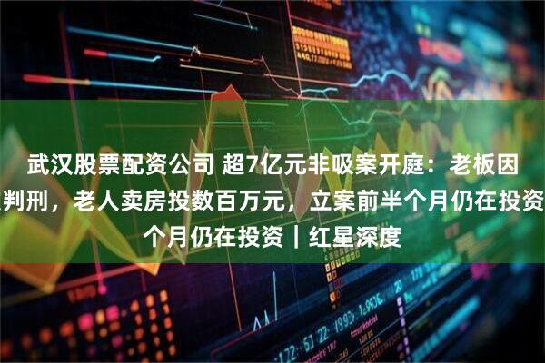 武汉股票配资公司 超7亿元非吸案开庭：老板因诈骗罪两次判刑，老人卖房投数百万元，立案前半个月仍在投资｜红星深度