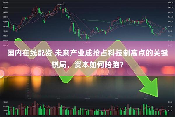 国内在线配资 未来产业成抢占科技制高点的关键棋局，资本如何陪跑？