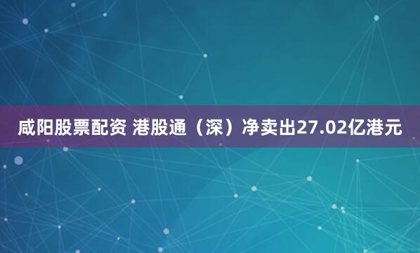 咸阳股票配资 港股通（深）净卖出27.02亿港元