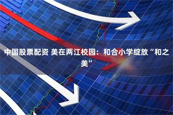 中国股票配资 美在两江校园：和合小学绽放“和之美”